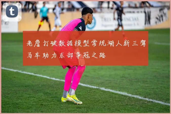 老詹打破数据模型常规湖人新三驾马车助力东部争冠之路