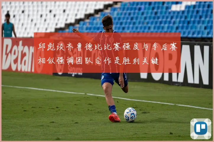 邱彪谈齐鲁德比比赛强度与季后赛相似强调团队合作是胜利关键