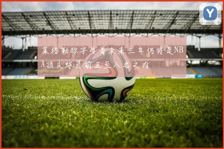 莱格勒称字母哥未来三年仍将是NBA顶尖球员前五至八名之内