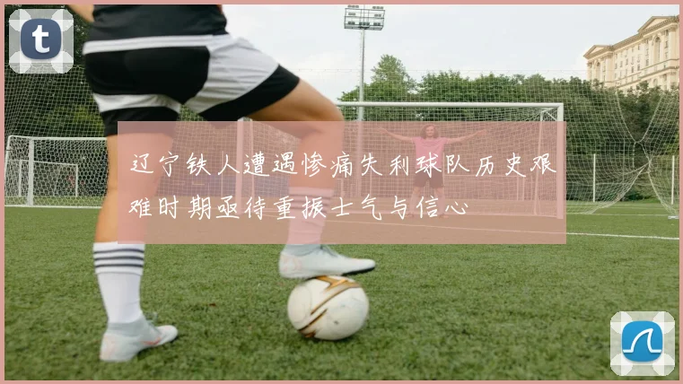 辽宁铁人遭遇惨痛失利球队历史艰难时期亟待重振士气与信心