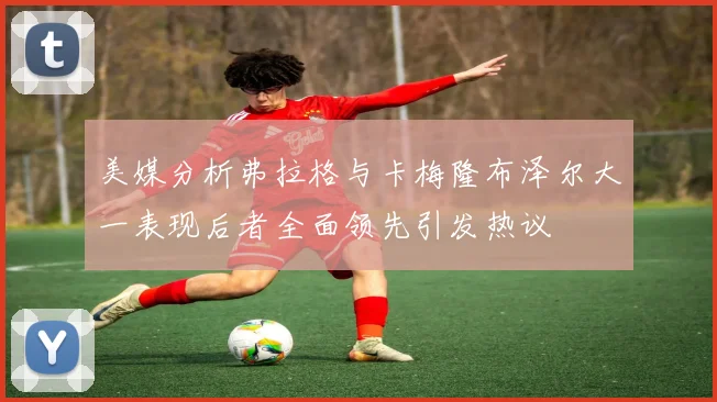 美媒分析弗拉格与卡梅隆布泽尔大一表现后者全面领先引发热议