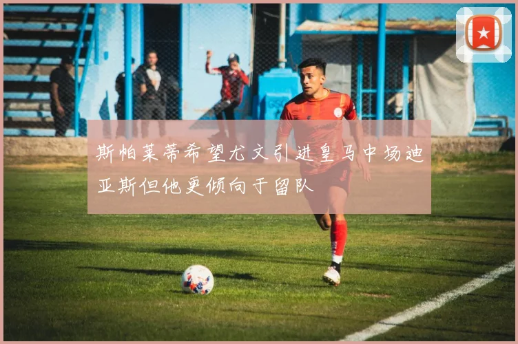 斯帕莱蒂希望尤文引进皇马中场迪亚斯但他更倾向于留队