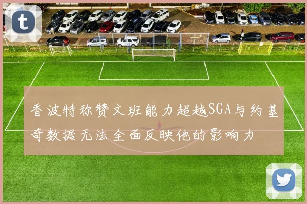 香波特称赞文班能力超越SGA与约基奇数据无法全面反映他的影响力