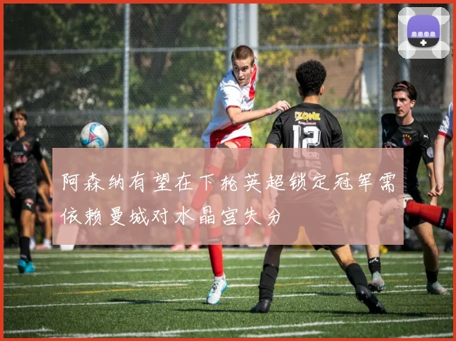 阿森纳有望在下轮英超锁定冠军需依赖曼城对水晶宫失分