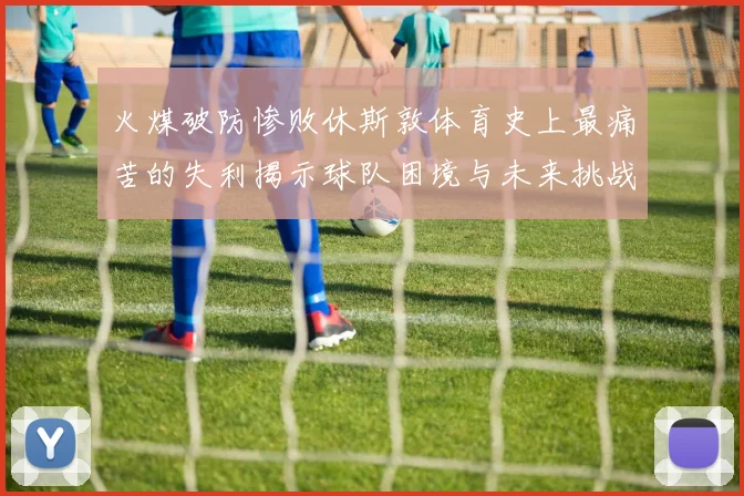 火煤破防惨败休斯敦体育史上最痛苦的失利揭示球队困境与未来挑战