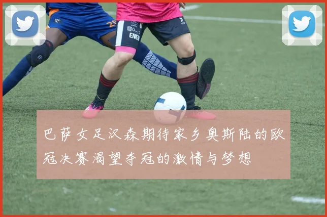 巴萨女足汉森期待家乡奥斯陆的欧冠决赛渴望夺冠的激情与梦想