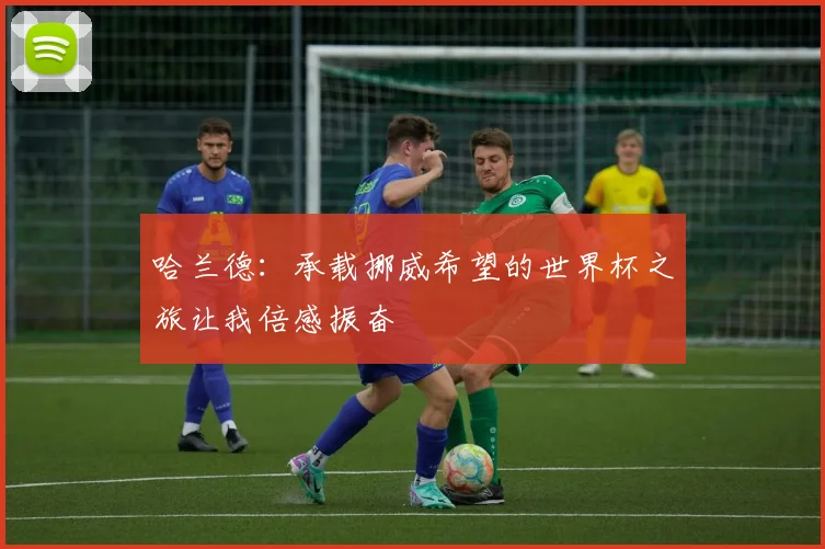 哈兰德：承载挪威希望的世界杯之旅让我倍感振奋