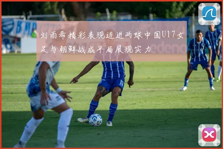 刘雨希精彩表现连进两球中国U17女足与朝鲜战成平局展现实力