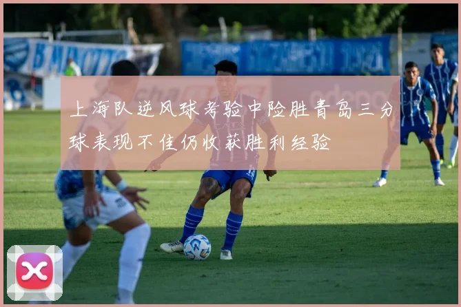 上海队逆风球考验中险胜青岛三分球表现不佳仍收获胜利经验