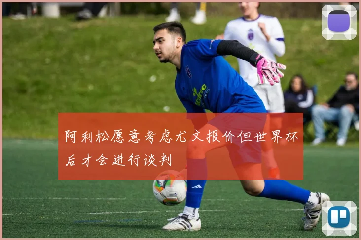 阿利松愿意考虑尤文报价但世界杯后才会进行谈判