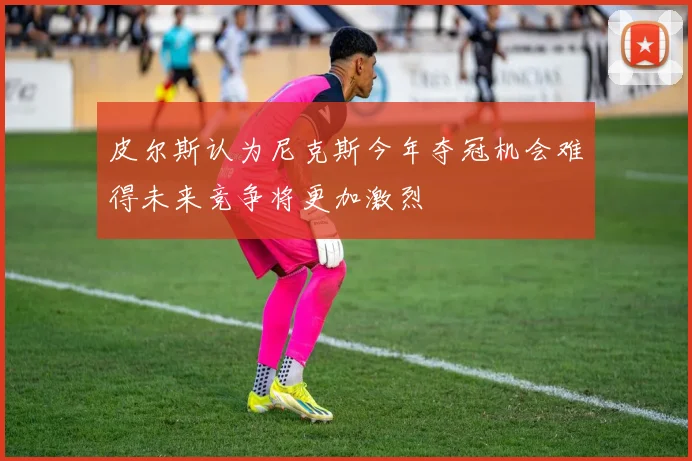 皮尔斯认为尼克斯今年夺冠机会难得未来竞争将更加激烈