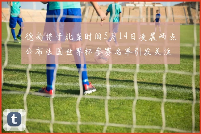 德尚将于北京时间5月14日凌晨两点公布法国世界杯参赛名单引发关注