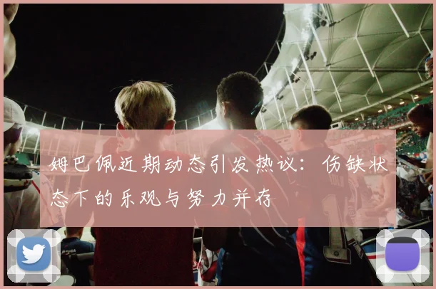 姆巴佩近期动态引发热议：伤缺状态下的乐观与努力并存